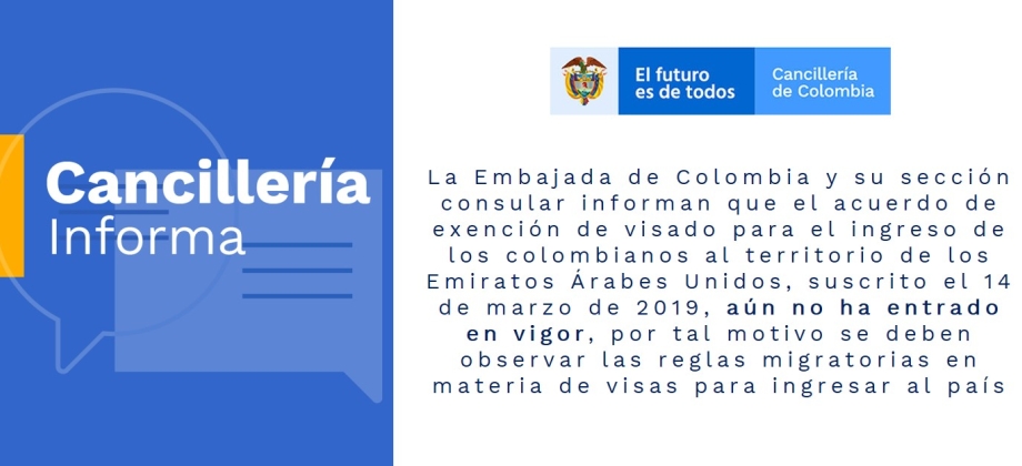 La Embajada de Colombia y su sección consular informan que el acuerdo de exención de visado para el ingreso de los colombianos al territorio de los Emiratos Árabes Unidos, suscrito el 14 de marzo de 2019, aún no ha entrado en vigor, por tal motivo se debe